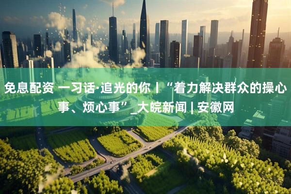 免息配资 一习话·追光的你丨“着力解决群众的操心事、烦心事”_大皖新闻 | 安徽网