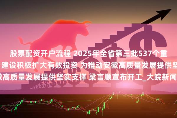 股票配资开户流程 2025年全省第三批537个重大项目开工 全力抓好项目建设积极扩大有效投资 为推动安徽高质量发展提供坚实支撑 梁言顺宣布开工_大皖新闻 | 安徽网