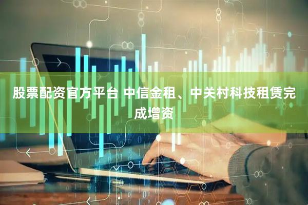 股票配资官方平台 中信金租、中关村科技租赁完成增资