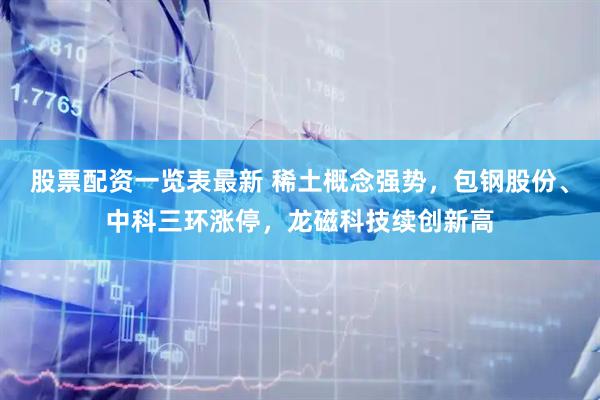 股票配资一览表最新 稀土概念强势，包钢股份、中科三环涨停，龙磁科技续创新高