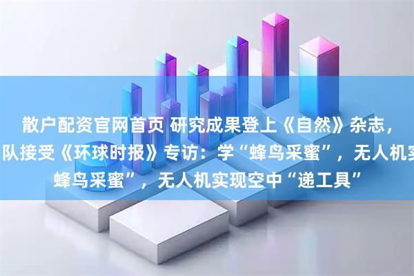 散户配资官网首页 研究成果登上《自然》杂志，中国无人机研究团队接受《环球时报》专访：学“蜂鸟采蜜”，无人机实现空中“递工具”