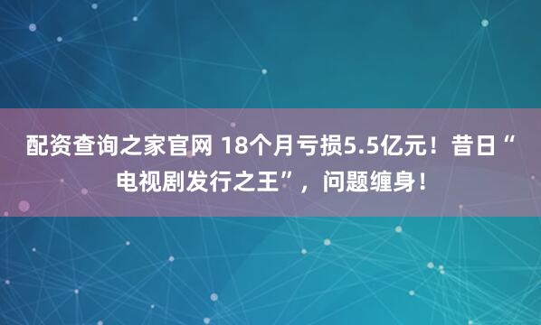配资查询之家官网 18个月亏损5.5亿元！昔日“电视剧发行之王”，问题缠身！