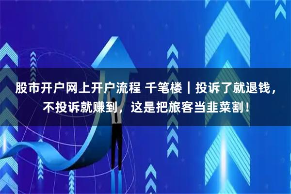 股市开户网上开户流程 千笔楼｜投诉了就退钱，不投诉就赚到，这是把旅客当韭菜割！