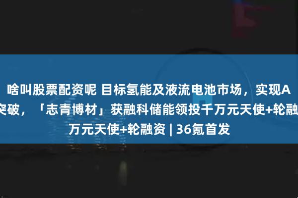 啥叫股票配资呢 目标氢能及液流电池市场，实现AEM材料性能突破，「志青博材」获融科储能领投千万元天使+轮融资 | 36氪首发