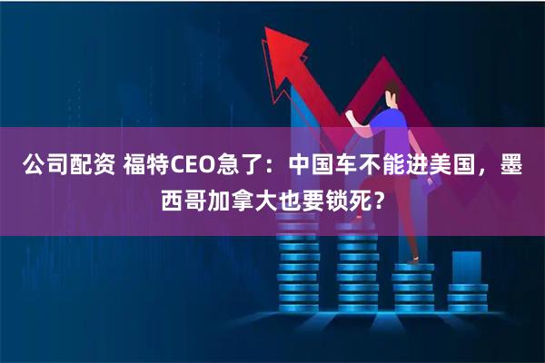 公司配资 福特CEO急了：中国车不能进美国，墨西哥加拿大也要锁死？