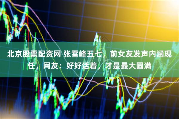北京股票配资网 张雪峰五七，前女友发声内涵现任，网友：好好活着，才是最大圆满