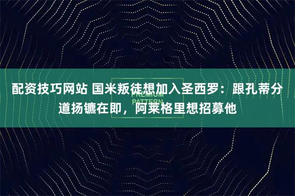 配资技巧网站 国米叛徒想加入圣西罗：跟孔蒂分道扬镳在即，阿莱格里想招募他