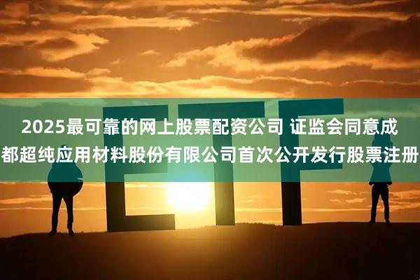 2025最可靠的网上股票配资公司 证监会同意成都超纯应用材料股份有限公司首次公开发行股票注册
