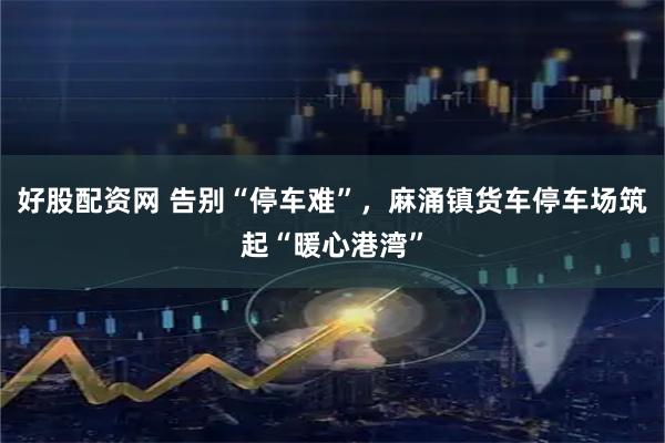 好股配资网 告别“停车难”，麻涌镇货车停车场筑起“暖心港湾”