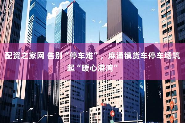配资之家网 告别“停车难”，麻涌镇货车停车场筑起“暖心港湾”