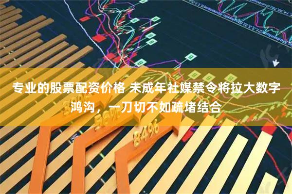 专业的股票配资价格 未成年社媒禁令将拉大数字鸿沟，一刀切不如疏堵结合
